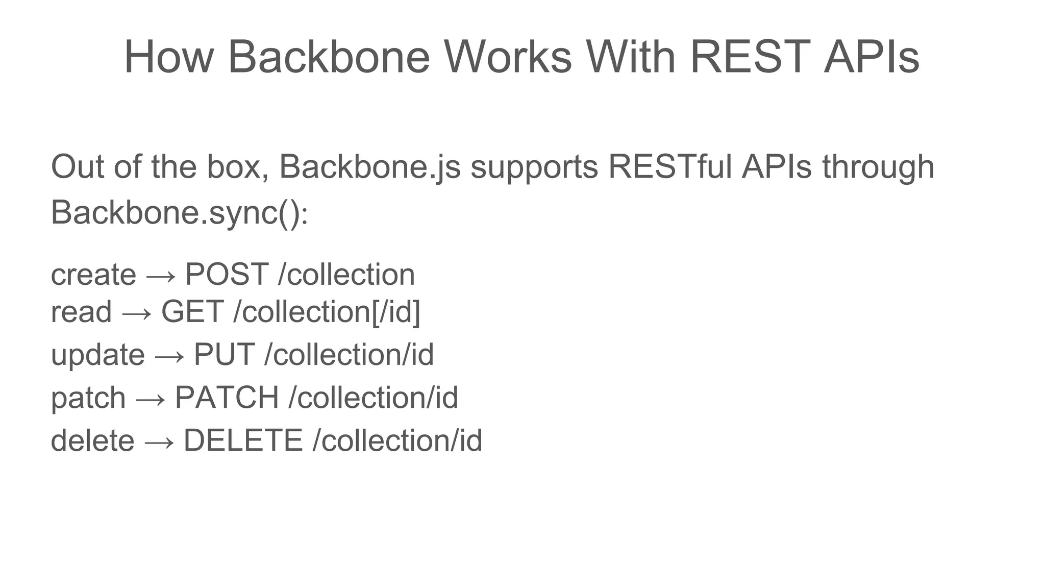 How Backbone Works With REST APIs
Out of the box, Backbone.js supports RESTful APIs through
Backbone.sync():
create → POST /collection
read → GET /collection[/id]
update → PUT /collection/id
patch → PATCH /collection/id
delete → DELETE /collection/id
 