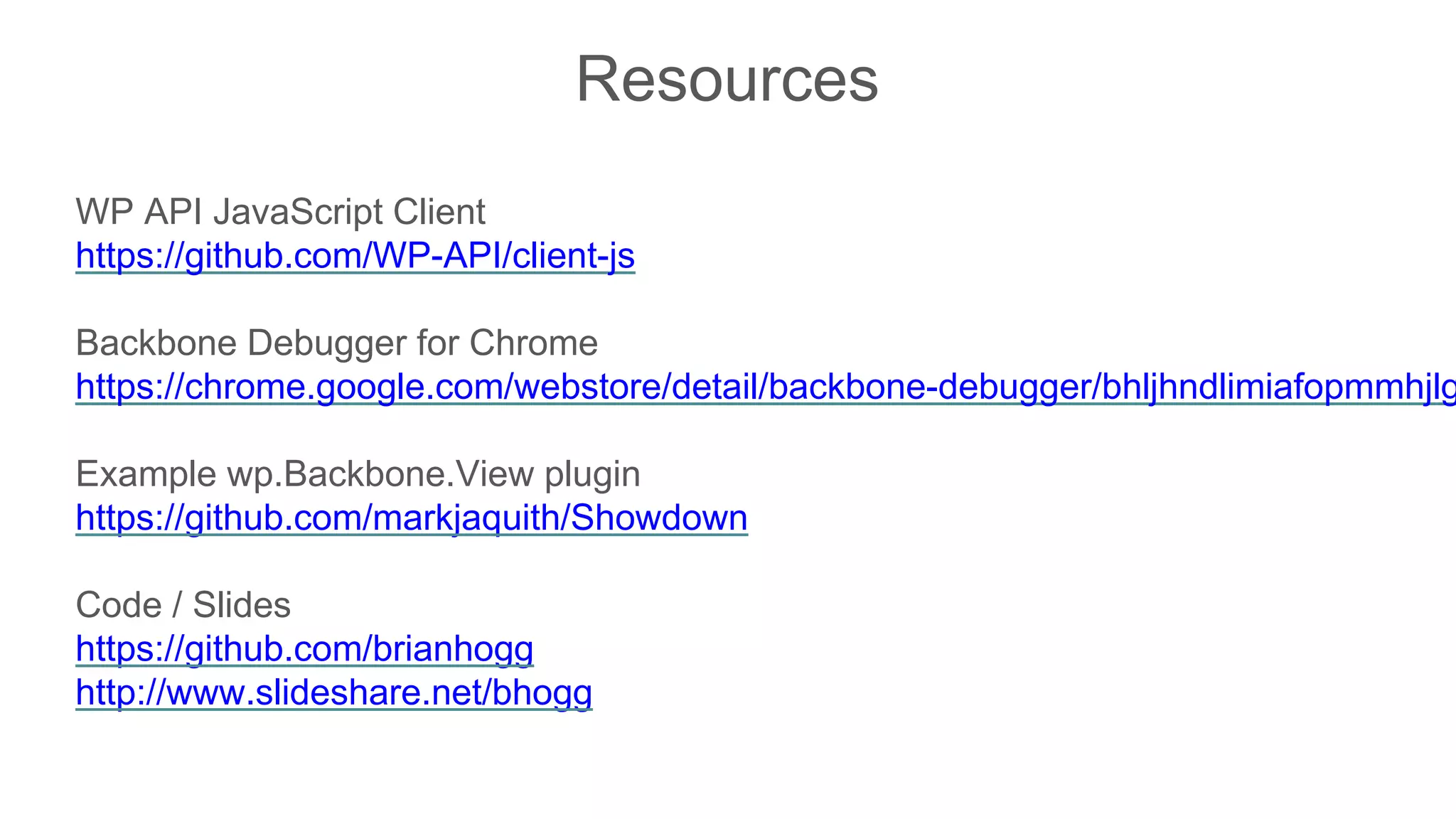 Resources
WP API JavaScript Client
https://github.com/WP-API/client-js
Backbone Debugger for Chrome
https://chrome.google.com/webstore/detail/backbone-debugger/bhljhndlimiafopmmhjlg
Example wp.Backbone.View plugin
https://github.com/markjaquith/Showdown
Code / Slides
https://github.com/brianhogg
http://www.slideshare.net/bhogg
 