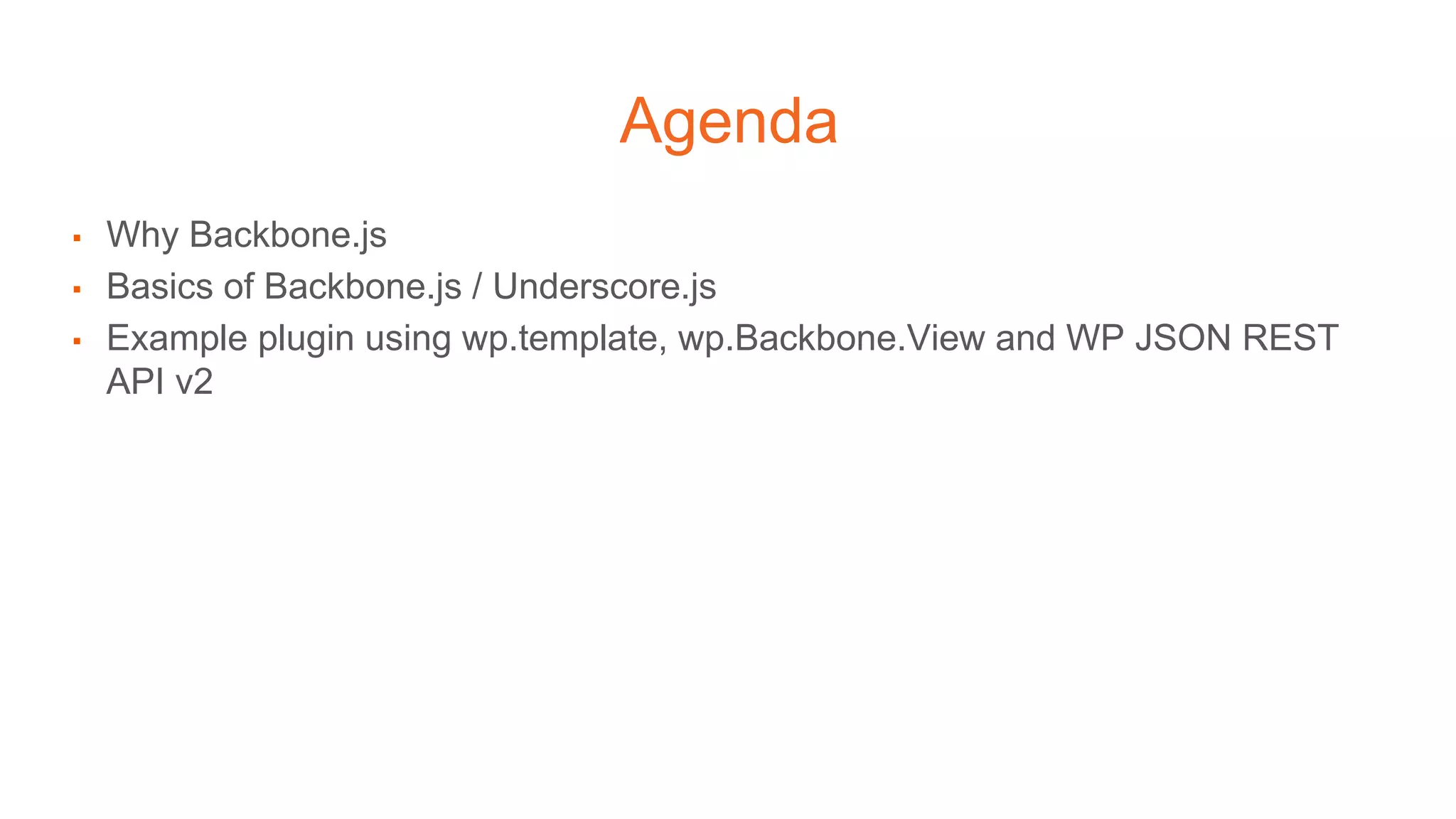 Agenda
▪ Why Backbone.js
▪ Basics of Backbone.js / Underscore.js
▪ Example plugin using wp.template, wp.Backbone.View and WP JSON REST
API v2
 