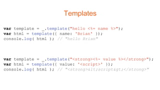 Templates
var template = _.template("hello <%= name %>");
var html = template({ name: 'Brian' });
console.log( html ); // "hello Brian"
var template = _.template("<strong><%- value %></strong>");
var html = template({ value: '<script>' });
console.log( html ); // "<strong><script></strong>"
 
