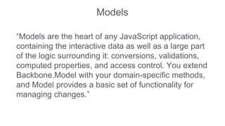 Models
“Models are the heart of any JavaScript application,
containing the interactive data as well as a large part
of the logic surrounding it: conversions, validations,
computed properties, and access control. You extend
Backbone.Model with your domain-specific methods,
and Model provides a basic set of functionality for
managing changes.”
 