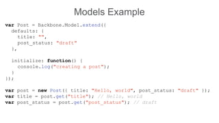 Models Example
var Post = Backbone.Model.extend({
defaults: {
title: "",
post_status: "draft"
},
initialize: function() {
console.log("creating a post");
}
});
var post = new Post({ title: "Hello, world", post_status: "draft" });
var title = post.get("title"); // Hello, world
var post_status = post.get("post_status"); // draft
 