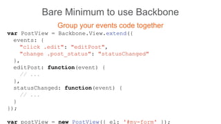 Bare Minimum to use Backbone
Group your events code together
var PostView = Backbone.View.extend({
events: {
"click .edit": "editPost",
"change .post_status": "statusChanged"
},
editPost: function(event) {
// ...
},
statusChanged: function(event) {
// ...
}
});
var postView = new PostView({ el: '#my-form' });
 