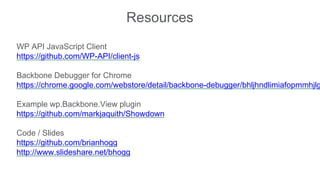 Resources
WP API JavaScript Client
https://github.com/WP-API/client-js
Backbone Debugger for Chrome
https://chrome.google.com/webstore/detail/backbone-debugger/bhljhndlimiafopmmhjlg
Example wp.Backbone.View plugin
https://github.com/markjaquith/Showdown
Code / Slides
https://github.com/brianhogg
http://www.slideshare.net/bhogg
 