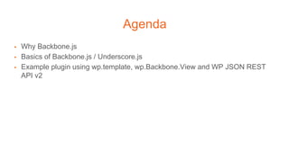 Agenda
▪ Why Backbone.js
▪ Basics of Backbone.js / Underscore.js
▪ Example plugin using wp.template, wp.Backbone.View and WP JSON REST
API v2
 