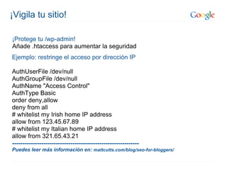 ¡Vigila tu sitio!

¡Protege tu /wp-admin!
Añade .htaccess para aumentar la seguridad
Ejemplo: restringe el acceso por dirección IP

AuthUserFile /dev/null
AuthGroupFile /dev/null
AuthName "Access Control"
AuthType Basic
order deny,allow
deny from all
# whitelist my Irish home IP address
allow from 123.45.67.89
# whitelist my Italian home IP address
allow from 321.65.43.21
-------------------------------------------------------------
Puedes leer más información en: mattcutts.com/blog/seo-for-bloggers/
 