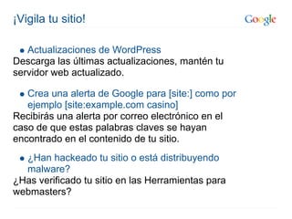 ¡Vigila tu sitio!

   Actualizaciones de WordPress
Descarga las últimas actualizaciones, mantén tu
servidor web actualizado.

   Crea una alerta de Google para [site:] como por
   ejemplo [site:example.com casino]
Recibirás una alerta por correo electrónico en el
caso de que estas palabras claves se hayan
encontrado en el contenido de tu sitio.
  ¿Han hackeado tu sitio o está distribuyendo
  malware?
¿Has verificado tu sitio en las Herramientas para
webmasters?
 