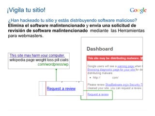 ¡Vigila tu sitio!
¿Han hackeado tu sitio y estás distribuyendo software malicioso?
Elimina el software malintencionado y envía una solicitud de
revisión de software malintencionado mediante las Herramientas
para webmasters.
 