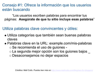 Consejo #1: Ofrece la información que los usuarios
están buscando
      “Los usuarios escriben palabras para encontrar tus
 páginas: Asegúrate de que tu sitio incluye esas palabras”

Utiliza palabras clave convincentes y útiles:
  Utiliza categorías que también sean buenas palabras
  claves
  Palabras clave en la URL: example.com/mis-palabras
      Se recomienda el uso de guiones -
      La segunda mejor opción son los guiones bajos _
      Desaconsejamos no dejar espacios



       Créditos: Matt Cutts. Puedes leer más en http://www.mattcutts.com/blog/seo-for-bloggers/
 