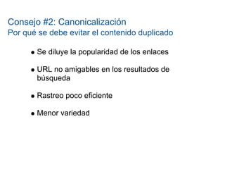 Consejo #2: Canonicalización
Por qué se debe evitar el contenido duplicado

       Se diluye la popularidad de los enlaces

       URL no amigables en los resultados de
       búsqueda

       Rastreo poco eficiente

       Menor variedad
 