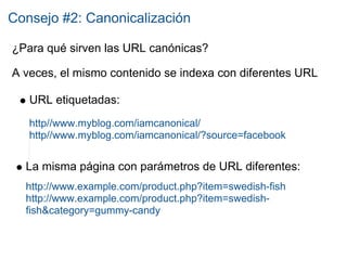 Consejo #2: Canonicalización

¿Para qué sirven las URL canónicas?

A veces, el mismo contenido se indexa con diferentes URL

   URL etiquetadas:
   http//www.myblog.com/iamcanonical/
   http//www.myblog.com/iamcanonical/?source=facebook


  La misma página con parámetros de URL diferentes:
  http://www.example.com/product.php?item=swedish-fish
  http://www.example.com/product.php?item=swedish-
  fish&category=gummy-candy
 