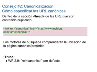 Consejo #2: Canonicalización
Cómo especificar las URL canónicas
Dentro de la sección <head> de las URL que son
contenido duplicado:

<link rel="canonical" href="http://www.myblog.
com/iamcanonical/">


Los motores de búsqueda comprenderán la ubicación de
la página canónica/preferida


¡Truco!
   WP 2.9: "rel=canonical" por defecto
 