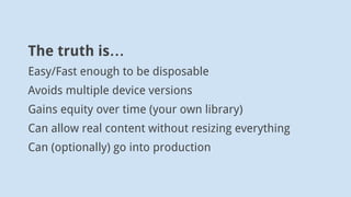 The truth is…
Easy/Fast enough to be disposable
Avoids multiple device versions
Gains equity over time (your own library)
...