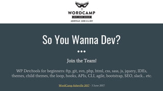 So You Wanna Dev?
Join the Team!
WP Dev/tools for beginners: ftp, git, svn, php, html, css, sass, js, jquery, IDEs,
themes, child themes, the loop, hooks, APIs, CLI, agile, bootstrap, SEO, slack… etc.
WordCamp Asheville 2017 - 3 June 2017
 