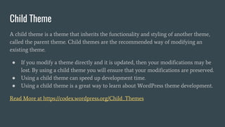 Child Theme
A child theme is a theme that inherits the functionality and styling of another theme,
called the parent theme. Child themes are the recommended way of modifying an
existing theme.
● If you modify a theme directly and it is updated, then your modifications may be
lost. By using a child theme you will ensure that your modifications are preserved.
● Using a child theme can speed up development time.
● Using a child theme is a great way to learn about WordPress theme development.
Read More at https://codex.wordpress.org/Child_Themes
 