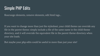 Simple PHP Edits
Rearrange elements, remove elements, edit html tags…
If you want to change more than just the stylesheet, your child theme can override any
file in the parent theme: simply include a file of the same name in the child theme
directory, and it will override the equivalent file in the parent theme directory when
your site loads.
But maybe your php edits could be useful to more than just your site?
 