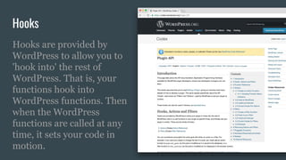 Hooks
Hooks are provided by
WordPress to allow you to
'hook into' the rest of
WordPress. That is, your
functions hook into
WordPress functions. Then
when the WordPress
functions are called at any
time, it sets your code in
motion.
 