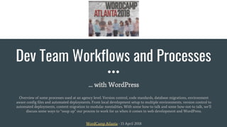 Dev Team Workflows and Processes
… with WordPress
Overview of some processes used at an agency level. Version control, code standards, database migrations, environment
aware config files and automated deployments. From local development setup to multiple environments, version control to
automated deployments, content migration to modular mentalities. With some how-to talk and some how-not-to talk, we’ll
discuss some ways to “soup up” our process to work for us when it comes to web development and WordPress.
WordCamp Atlanta - 15 April 2018
 