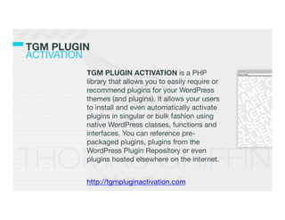 TGM PLUGIN!
ACTIVATION
          TGM PLUGIN ACTIVATION is a PHP
          library that allows you to easily require or
          recommend plugins for your WordPress
          themes (and plugins). It allows your users
          to install and even automatically activate
          plugins in singular or bulk fashion using
          native WordPress classes, functions and
          interfaces. You can reference pre-
          packaged plugins, plugins from the
          WordPress Plugin Repository or even
          plugins hosted elsewhere on the internet.
          
          http://tgmpluginactivation.com
          
 