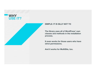 WHY !
USE IT?
           SIMPLE: IT IS SILLY NOT TO


           The library uses all of WordPress’ own
           classes and methods in the installation
           process.
             
           It even works for those users who have
           strict permissions. 
           
           And it works for MultiSite, too.
 