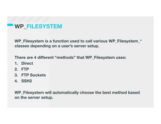 WP_FILESYSTEM

WP_Filesystem is a function used to call various WP_Filesystem_*
classes depending on a user’s server setup.

There are 4 different “methods” that WP_Filesystem uses:
1.  Direct
2.  FTP
3.  FTP Sockets
4.  SSH2

WP_Filesystem will automatically choose the best method based
on the server setup.	
  
 