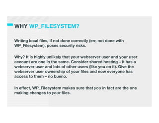 WHY WP_FILESYSTEM?

Writing local ﬁles, if not done correctly (err, not done with
WP_Filesystem), poses security risks.

Why? It is highly unlikely that your webserver user and your user
account are one in the same. Consider shared hosting – it has a
webserver user and lots of other users (like you on it). Give the
webserver user ownership of your ﬁles and now everyone has
access to them – no bueno.

In effect, WP_Filesystem makes sure that you in fact are the one
making changes to your ﬁles.
 