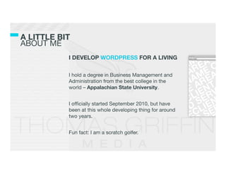A LITTLE BIT!
ABOUT ME
            I DEVELOP WORDPRESS FOR A LIVING
            
            I hold a degree in Business Management and
            Administration from the best college in the
            world – Appalachian State University.
            
            I ofﬁcially started September 2010, but have
            been at this whole developing thing for around
            two years.
            
            Fun fact: I am a scratch golfer.
 