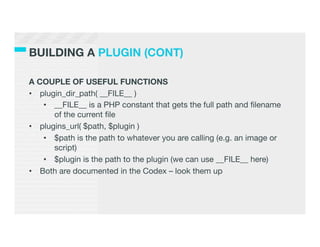 BUILDING A PLUGIN (CONT)

A COUPLE OF USEFUL FUNCTIONS
•  plugin_dir_path( __FILE__ )
    •  __FILE__ is a PHP constant that gets the full path and ﬁlename
       of the current ﬁle
•  plugins_url( $path, $plugin )
    •  $path is the path to whatever you are calling (e.g. an image or
       script)
    •  $plugin is the path to the plugin (we can use __FILE__ here)
•  Both are documented in the Codex – look them up
 