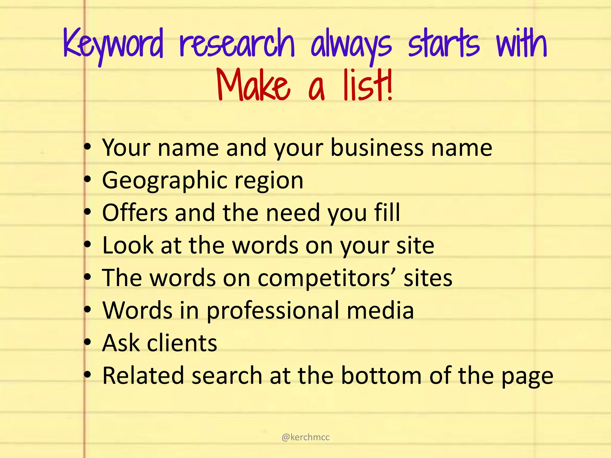 Keyword research always starts with
Make a list!
• Your name and your business name
• Geographic region
• Offers and the need you fill
• Look at the words on your site
• The words on competitors’ sites
• Words in professional media
• Ask clients
• Related search at the bottom of the page
@kerchmcc
 