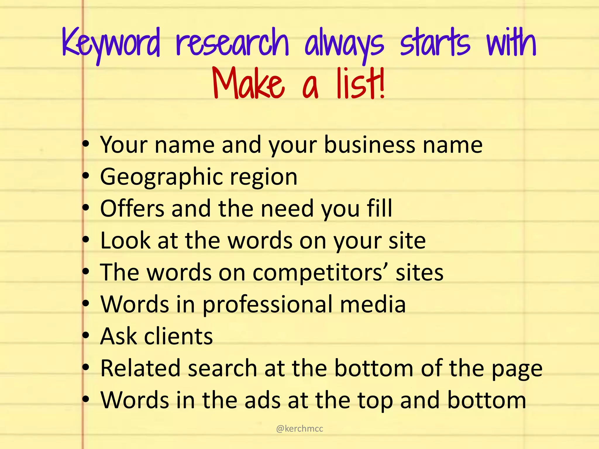 • Your name and your business name
• Geographic region
• Offers and the need you fill
• Look at the words on your site
• The words on competitors’ sites
• Words in professional media
• Ask clients
• Related search at the bottom of the page
• Words in the ads at the top and bottom
Keyword research always starts with
Make a list!
@kerchmcc
 
