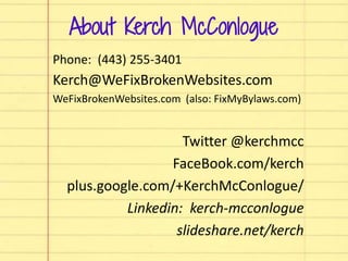 About Kerch McConlogue
Phone: (443) 255-3401
Kerch@WeFixBrokenWebsites.com
WeFixBrokenWebsites.com (also: FixMyBylaws.com)
Twitter @kerchmcc
FaceBook.com/kerch
plus.google.com/+KerchMcConlogue/
Linkedin: kerch-mcconlogue
slideshare.net/kerch
 