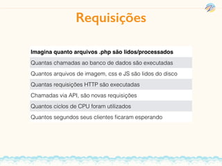 Imagina quanto arquivos .php são lidos/processados
Quantas chamadas ao banco de dados são executadas
Quantos arquivos de imagem, css e JS são lidos do disco
Quantas requisições HTTP são executadas
Chamadas via API, são novas requisições
Quantos ciclos de CPU foram utilizados
Quantos segundos seus clientes ﬁcaram esperando
Requisições
 