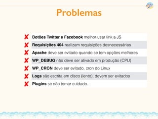 Botões Twitter e Facebook melhor usar link a JS
Requisições 404 realizam requisições desnecessárias
Apache deve ser evitado quando se tem opções melhores
WP_DEBUG não deve ser ativado em produção (CPU)
WP_CRON deve ser evitado, cron do Linux
Logs são escrita em disco (lento), devem ser evitados
Plugins se não tomar cuidado…
Problemas
 