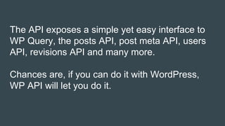 The API exposes a simple yet easy interface to
WP Query, the posts API, post meta API, users
API, revisions API and many more.
Chances are, if you can do it with WordPress,
WP API will let you do it.
 