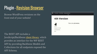 Plugin - Revision Browser
Browse WordPress revisions on the
front-end of your website!
The REST API includes a
JavaScript/Backbone client library, which
provides an interface for the WP REST
API by providing Backbone Models and
Collections for all endpoints exposed the
API Schema.
 