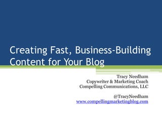 Creating Fast, Business-Building Content for Your Blog Tracy Needham Copywriter & Marketing Coach Compelling Communications, LLC @TracyNeedham www.compellingmarketingblog.com 