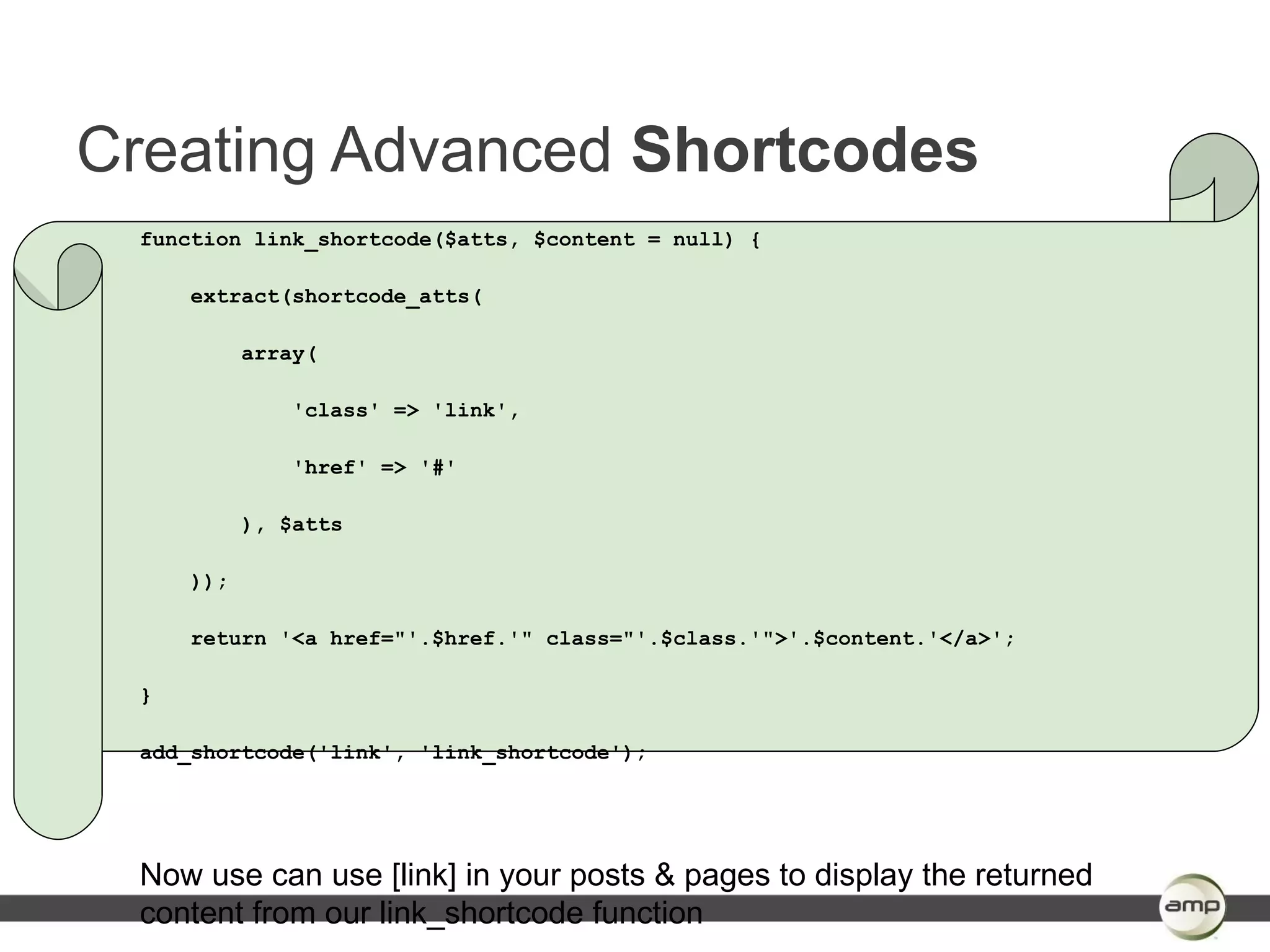 Creating Advanced Shortcodes
 function link_shortcode($atts, $content = null) {

     extract(shortcode_atts(

           array(

               'class' => 'link',

               'href' => '#'

           ), $atts

     ));

     return '<a href="'.$href.'" class="'.$class.'">'.$content.'</a>';

 }

 add_shortcode('link', 'link_shortcode');




 Now use can use [link] in your posts & pages to display the returned
 content from our link_shortcode function
 