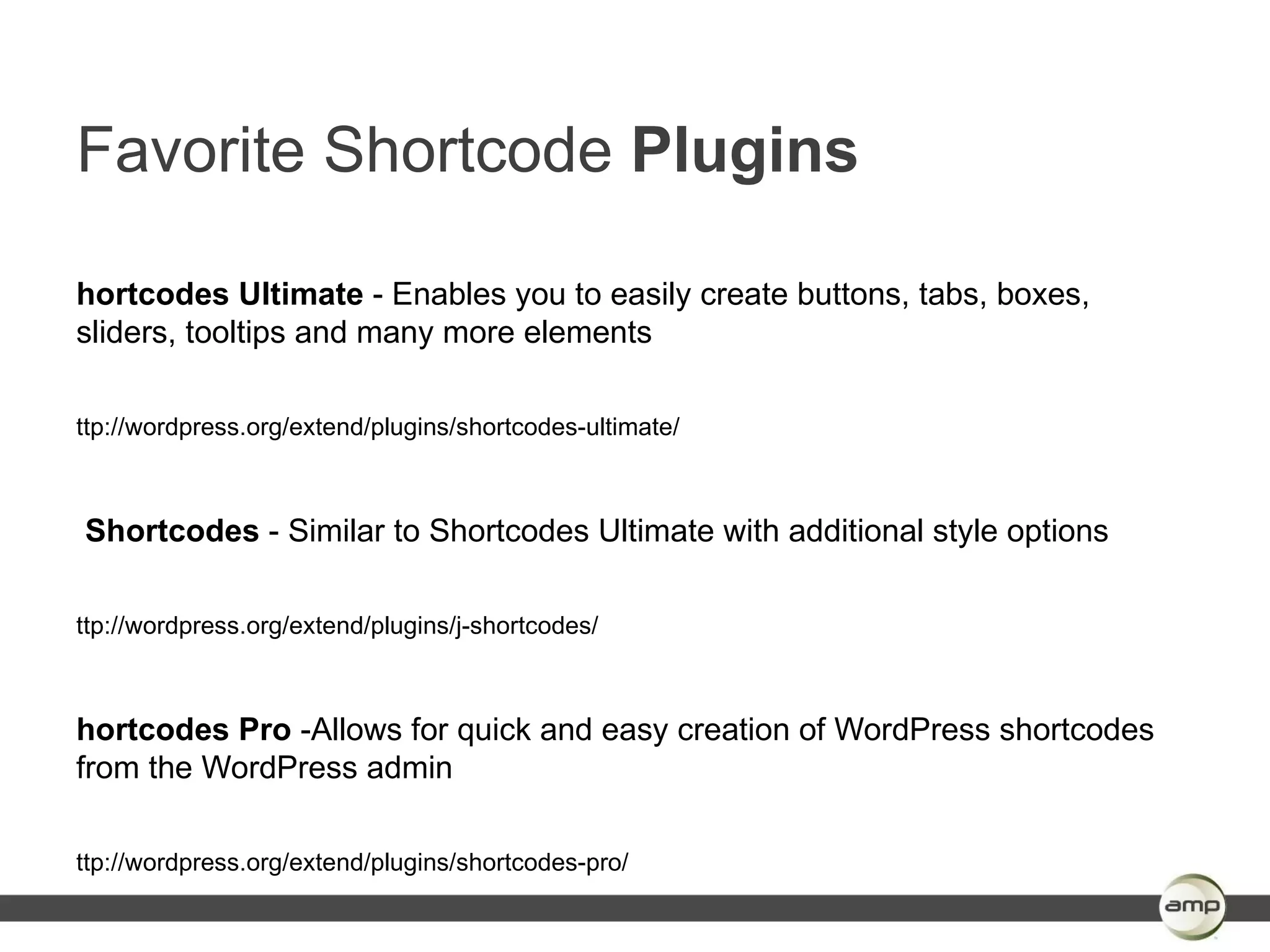 Favorite Shortcode Plugins

hortcodes Ultimate - Enables you to easily create buttons, tabs, boxes,
sliders, tooltips and many more elements

ttp://wordpress.org/extend/plugins/shortcodes-ultimate/



Shortcodes - Similar to Shortcodes Ultimate with additional style options

ttp://wordpress.org/extend/plugins/j-shortcodes/



hortcodes Pro -Allows for quick and easy creation of WordPress shortcodes
from the WordPress admin

ttp://wordpress.org/extend/plugins/shortcodes-pro/
 