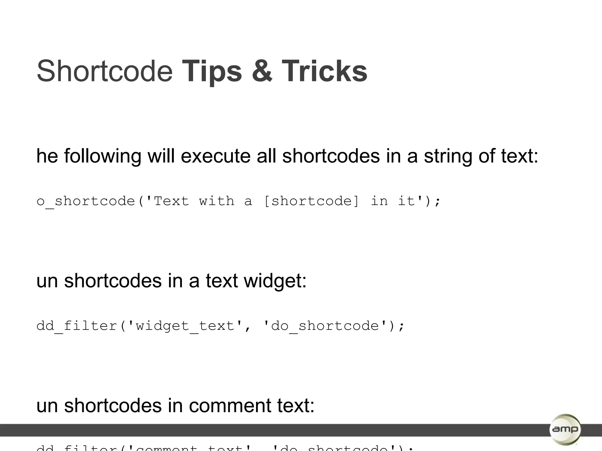 Shortcode Tips & Tricks

he following will execute all shortcodes in a string of text:

o_shortcode('Text with a [shortcode] in it');




un shortcodes in a text widget:

dd_filter('widget_text', 'do_shortcode');




un shortcodes in comment text:
 