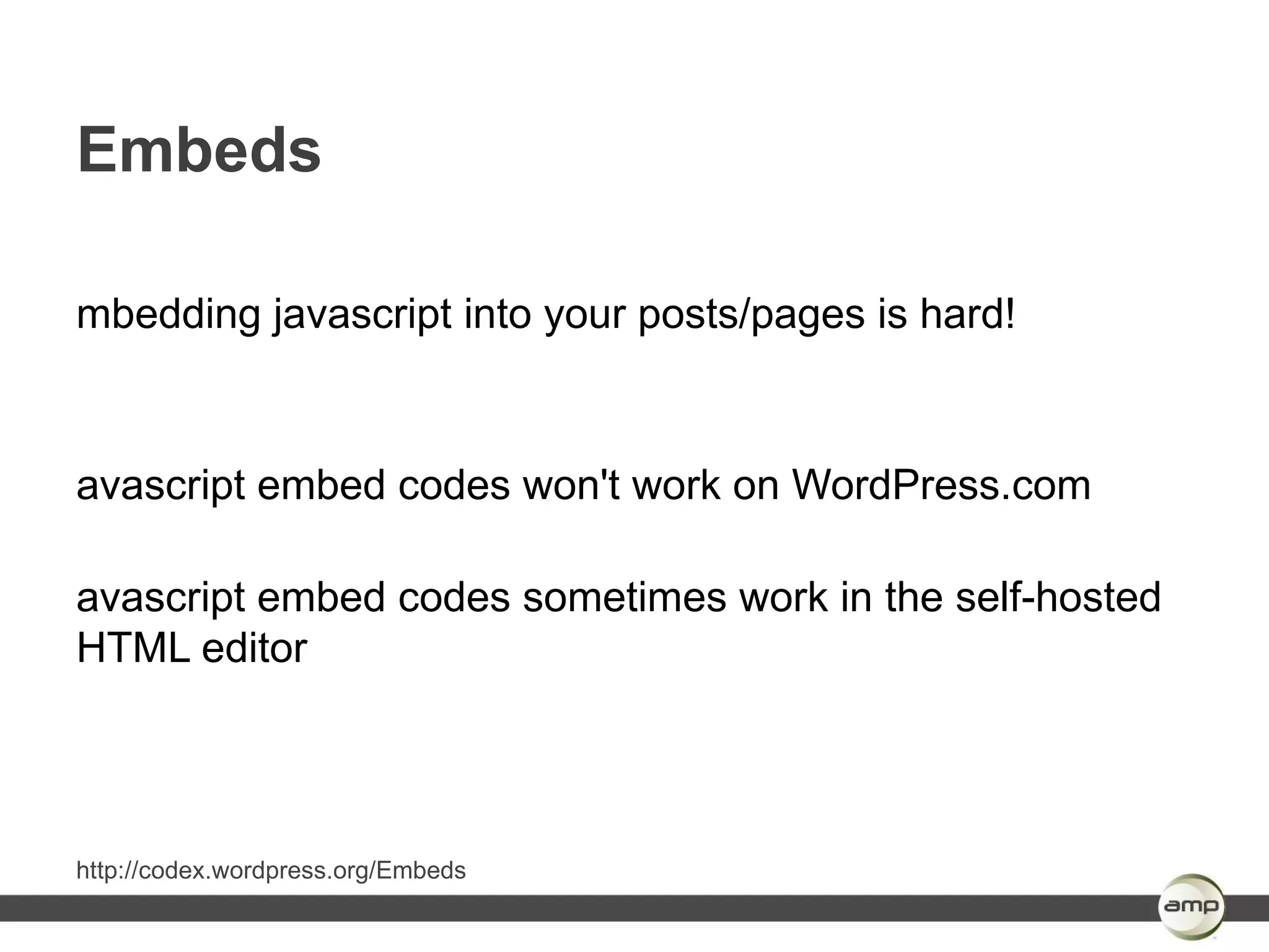 Embeds

mbedding javascript into your posts/pages is hard!



avascript embed codes won't work on WordPress.com

avascript embed codes sometimes work in the self-hosted
HTML editor




http://codex.wordpress.org/Embeds
 