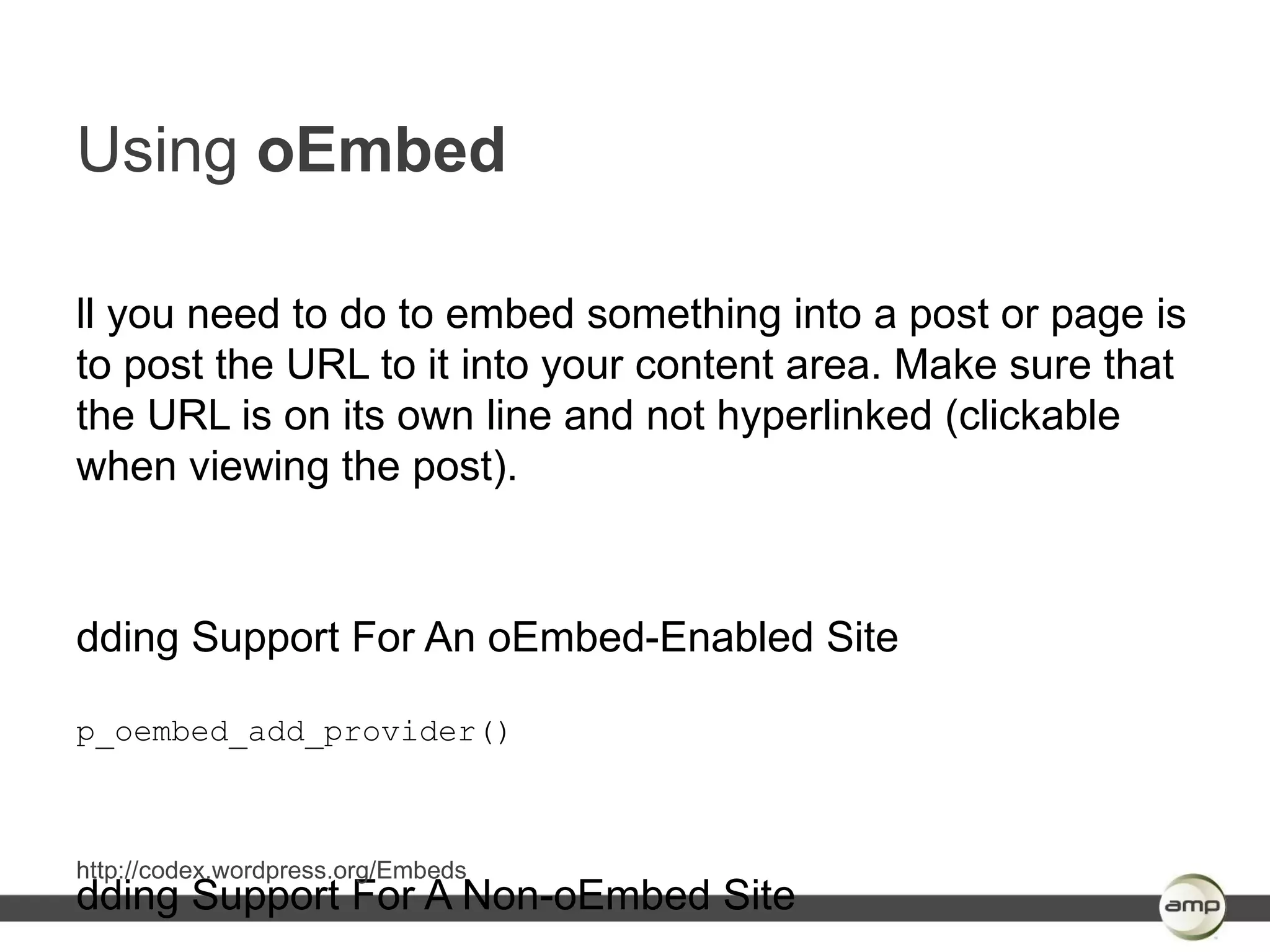 Using oEmbed

ll you need to do to embed something into a post or page is
to post the URL to it into your content area. Make sure that
the URL is on its own line and not hyperlinked (clickable
when viewing the post).



dding Support For An oEmbed-Enabled Site

p_oembed_add_provider()



http://codex.wordpress.org/Embeds
dding Support For A Non-oEmbed Site
 