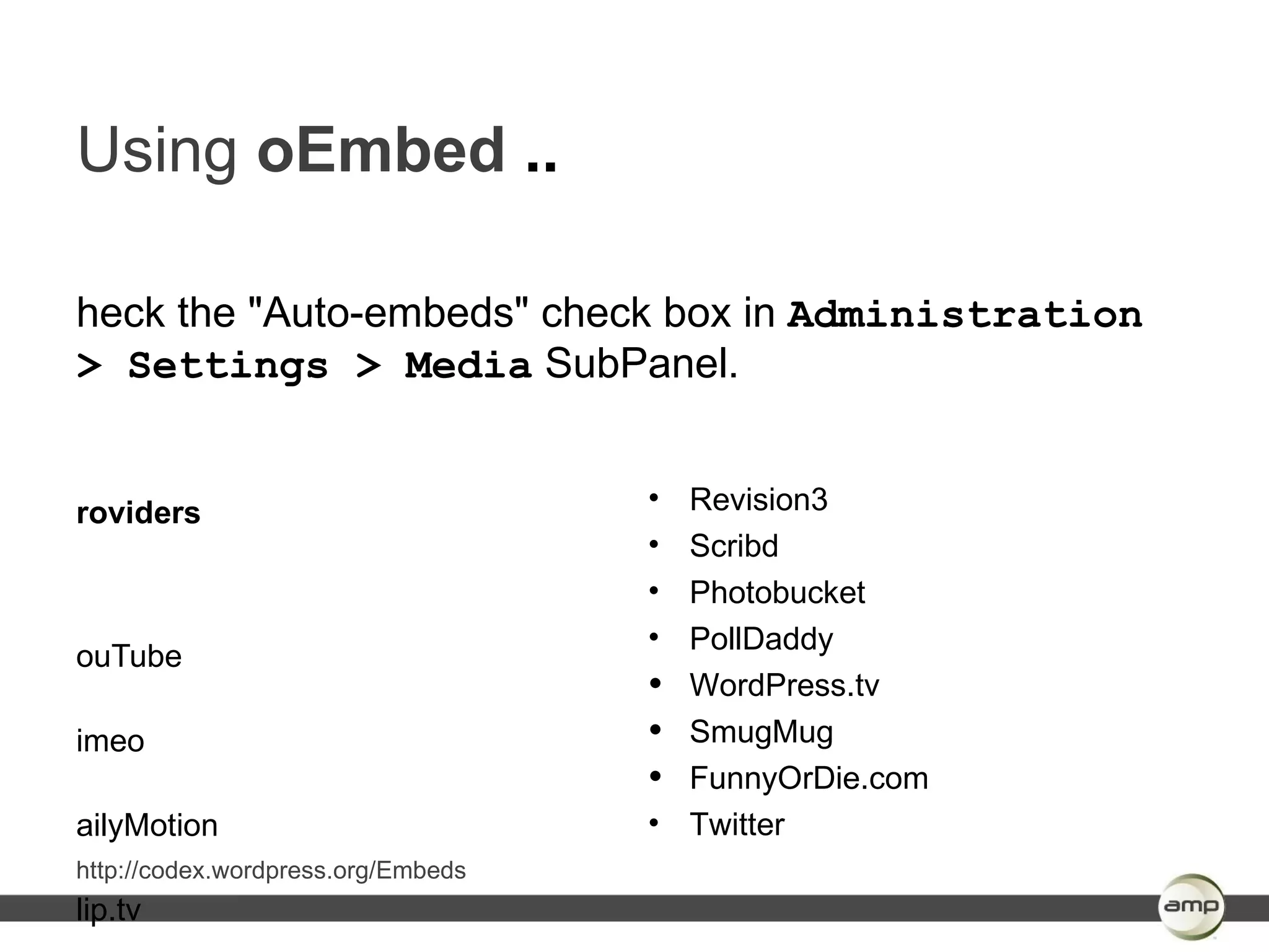 Using oEmbed ..

heck the "Auto-embeds" check box in Administration
> Settings > Media SubPanel.


roviders                            • Revision3
                                    • Scribd
                                    • Photobucket
                                    • PollDaddy
ouTube
                                    • WordPress.tv
imeo                                • SmugMug
                                    • FunnyOrDie.com
ailyMotion                          • Twitter
http://codex.wordpress.org/Embeds
lip.tv
 