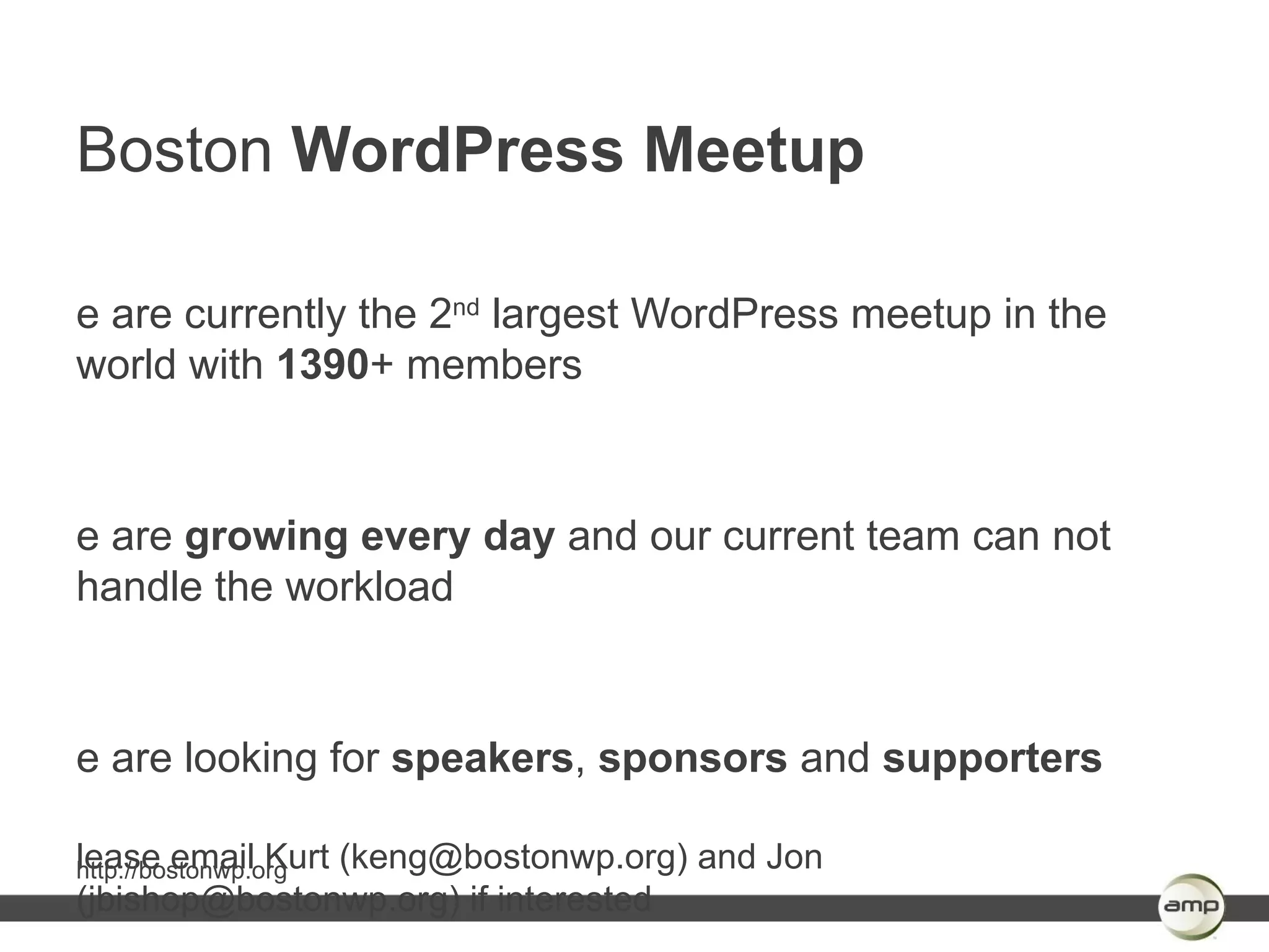 Boston WordPress Meetup

e are currently the 2nd largest WordPress meetup in the
world with 1390+ members



e are growing every day and our current team can not
handle the workload



e are looking for speakers, sponsors and supporters

lease email Kurt (keng@bostonwp.org) and Jon
http://bostonwp.org
(jbishop@bostonwp.org) if interested
 