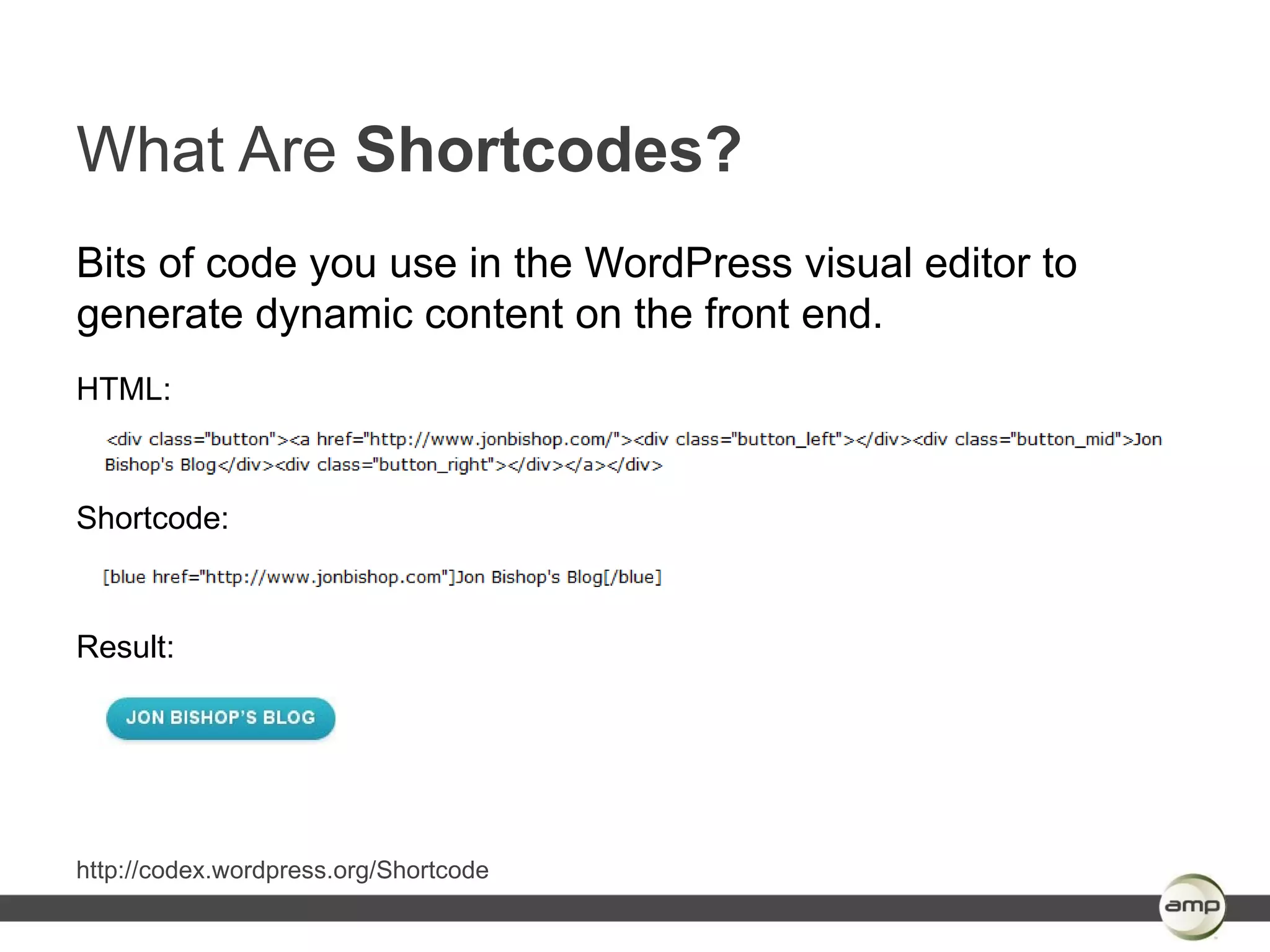 What Are Shortcodes?
Bits of code you use in the WordPress visual editor to
generate dynamic content on the front end.
HTML:



Shortcode:



Result:




http://codex.wordpress.org/Shortcode
 