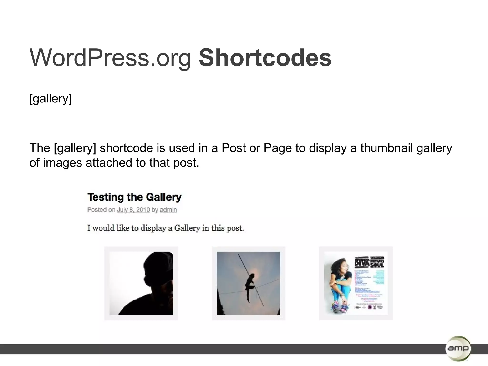 WordPress.org Shortcodes
[gallery]



The [gallery] shortcode is used in a Post or Page to display a thumbnail gallery
of images attached to that post.
 
