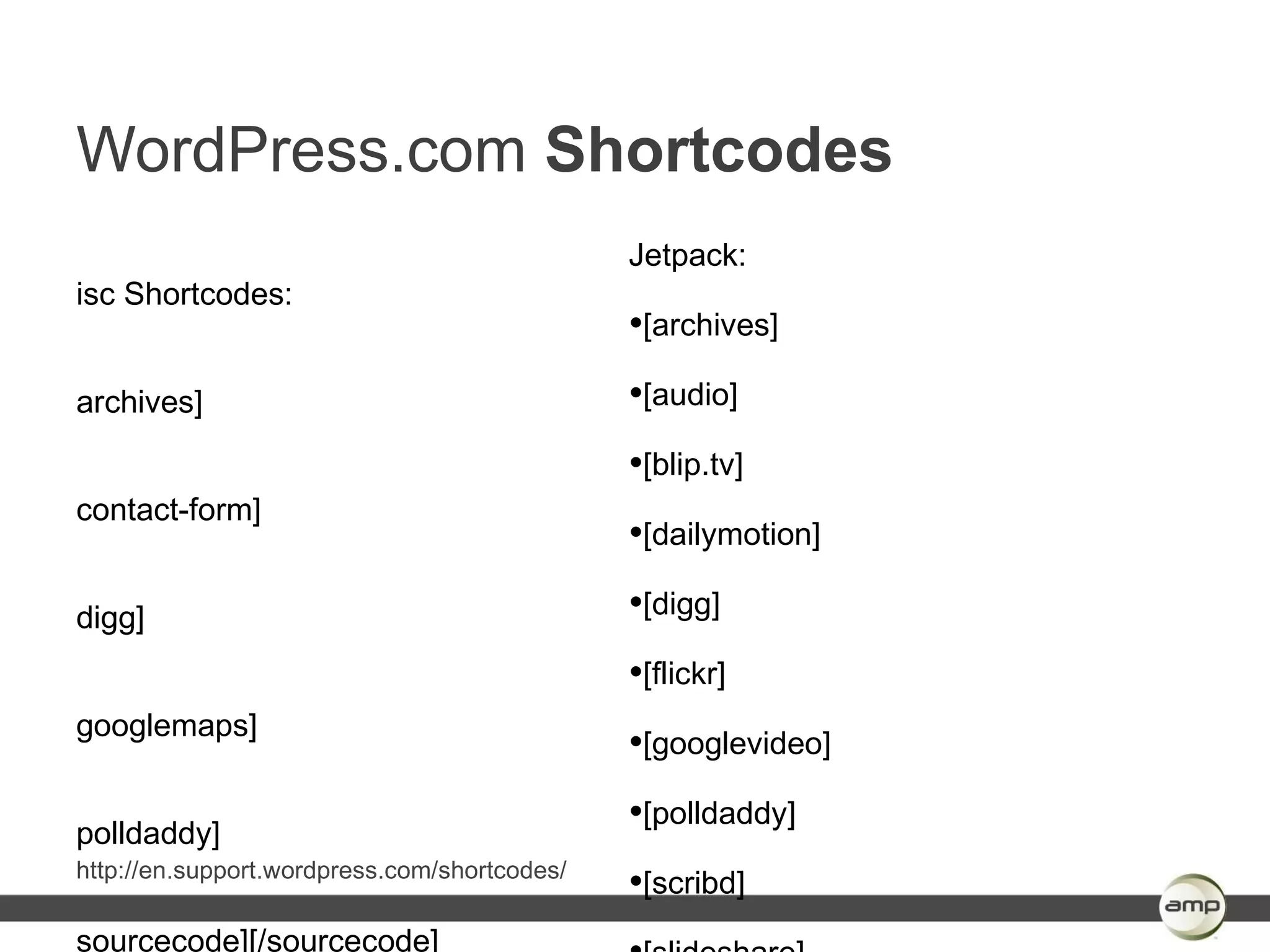 WordPress.com Shortcodes
                                              Jetpack:
isc Shortcodes:
                                              •[archives]
archives]                                     •[audio]
                                              •[blip.tv]
contact-form]
                                              •[dailymotion]
digg]                                         •[digg]
                                              •[flickr]
googlemaps]
                                              •[googlevideo]

polldaddy]
                                              •[polldaddy]
http://en.support.wordpress.com/shortcodes/
                                              •[scribd]
sourcecode][/sourcecode]
 