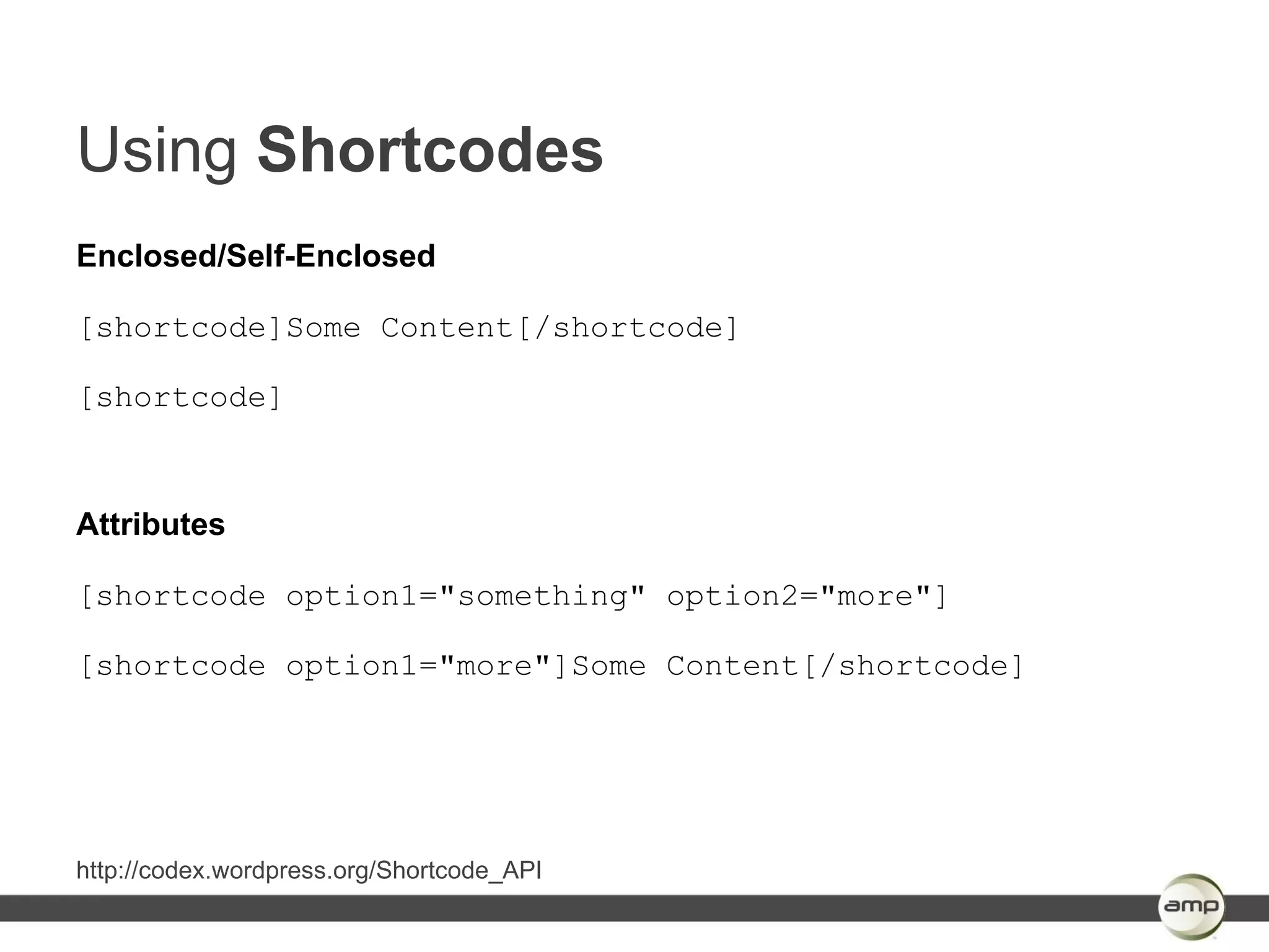 Using Shortcodes
Enclosed/Self-Enclosed

[shortcode]Some Content[/shortcode]

[shortcode]



Attributes

[shortcode option1="something" option2="more"]

[shortcode option1="more"]Some Content[/shortcode]




http://codex.wordpress.org/Shortcode_API
 