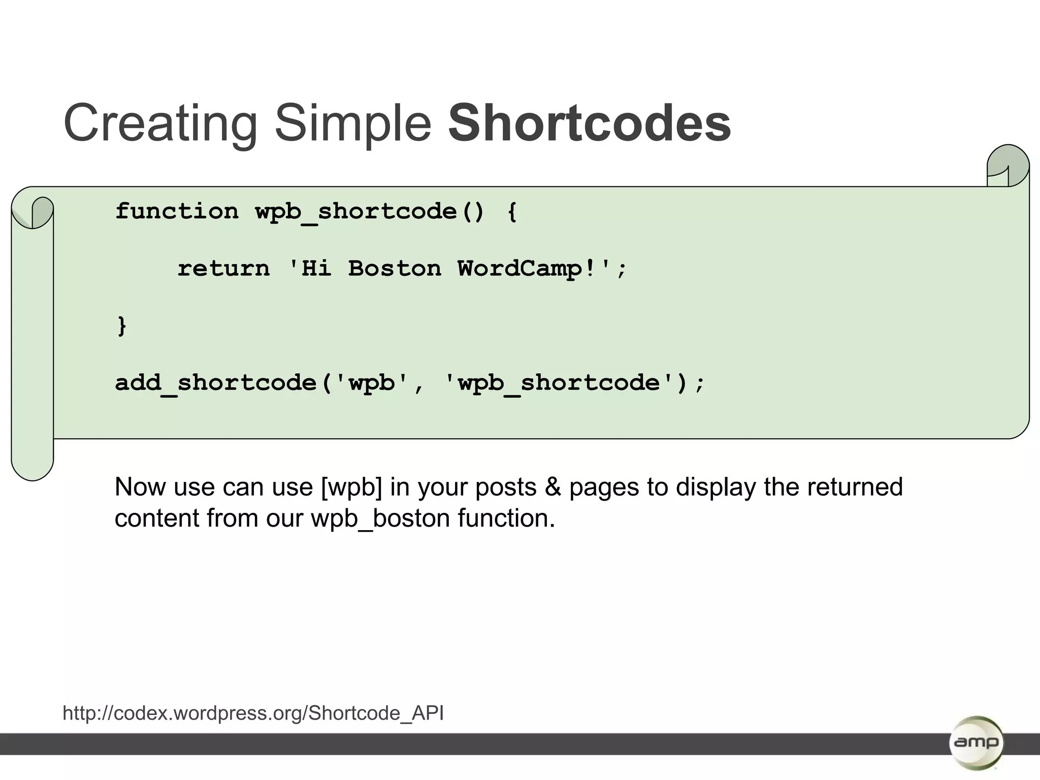 Creating Simple Shortcodes
     function wpb_shortcode() {

           return 'Hi Boston WordCamp!';

     }

     add_shortcode('wpb', 'wpb_shortcode');



     Now use can use [wpb] in your posts & pages to display the returned
     content from our wpb_boston function.




http://codex.wordpress.org/Shortcode_API
 