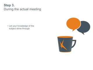 Step 3.
During the actual meeting
~ Let your knowledge of the
subject shine through
~ Dont be afraid to say you
dont know
~ Always remember why they
approached you.
 