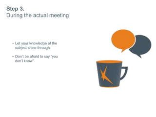 Step 3.
During the actual meeting
~ Let your knowledge of the
subject shine through
~ Dont be afraid to say you
dont know
~ Always remember why they
approached you.
 
